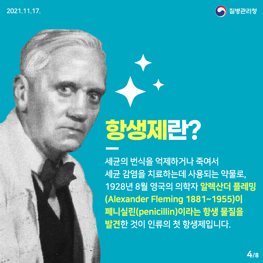 [2021년 11월 17일 질병관리청] 항생제란? 세균의 번식을 억제하거나 죽여서 세균 감염을 치료하는 데 사용되는 약물로, 1928년 8월 영국의 의학자 알렉산더 플레밍(Alexander Fleming, 1881~1955)이 페니실린(penicillin)이라는 항생 물질을 발견한 것이 인류의 첫 항생제입니다. 8페이지 중 4페이지